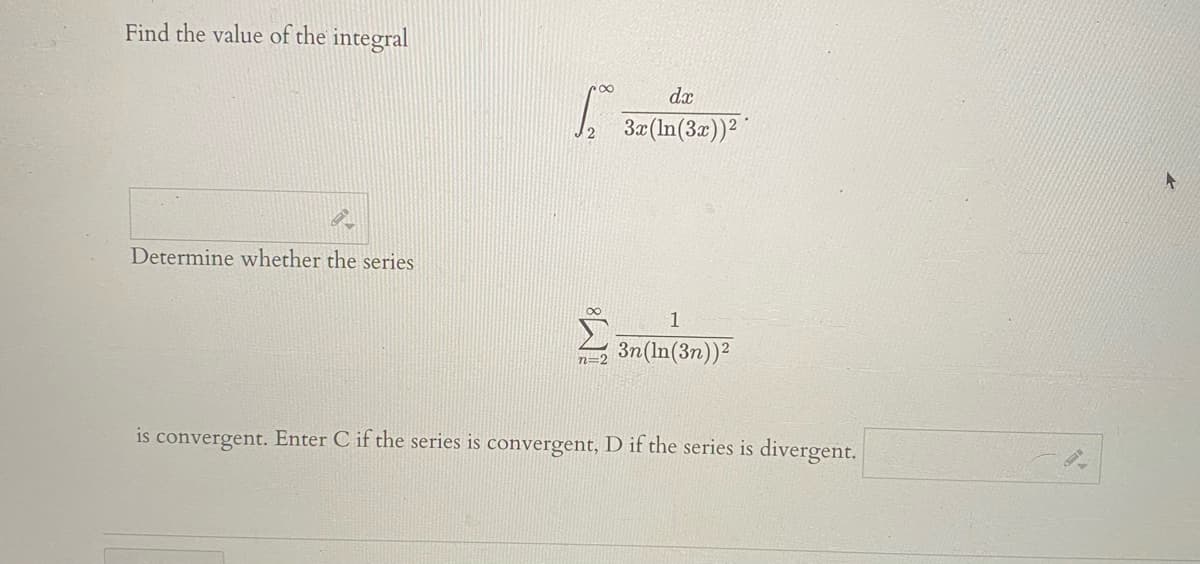 Find the value of the integral
dæ
3æ(In(3a))2
Determine whether the series
1
3n(In(3n))?
is convergent. Enter C if the series is convergent, D if the series is divergent.
