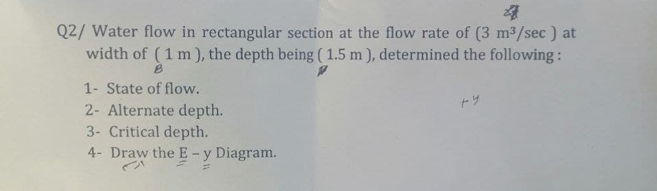 Q2/ Water flow in rectangular section at the flow rate of (3 m³/sec ) at
width of (1 m), the depth being (1.5 m), determined the following:
B
P
1- State of flow.
ty
2- Alternate depth.
3- Critical depth.
4- Draw the E - y Diagram.