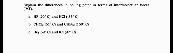 Explain the differences in boiling point in terms of intermolecular forces
(IMF).
a. HF (20° C) and HCl (-85° C)
b. CHCI3 (61° C) and CHBR3 (150° C)
c. Bra (59° C) and ICI (97° C)
