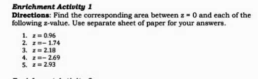 Enrichment Activity 1
Directions: Find the corresponding area between z = 0 and each of the
following z-value. Use separate sheet of paper for your answers.
1. z = 0.96
2. z=- 1.74
3. z = 2.18
4. z=- 2.69
5. z= 2.93
