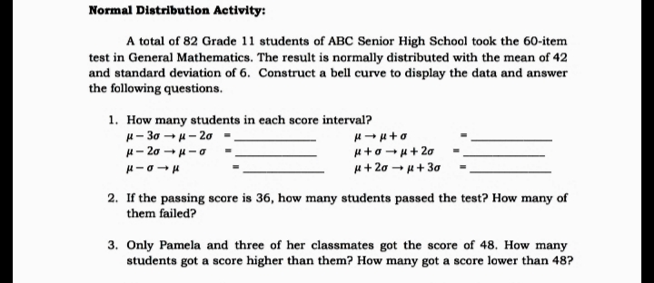 Normal Distribution Activity:
A total of 82 Grade 11 students of ABC Senior High School took the 60-item
test in General Mathematics. The result is normally distributed with the mean of 42
and standard deviation of 6. Construct a bell curve to display the data and answer
the following questions.
1. How many students in each score interval?
H- 30 -u- 20
H- 20 - H-0
+ロ→ド+ 20
H+ 20 - u+ 30
2. If the passing score is 36, how many students passed the test? How many of
them failed?
3. Only Pamela and three of her classmates got the score of 48. How many
students got a score higher than them? How many got a score lower than 48?
