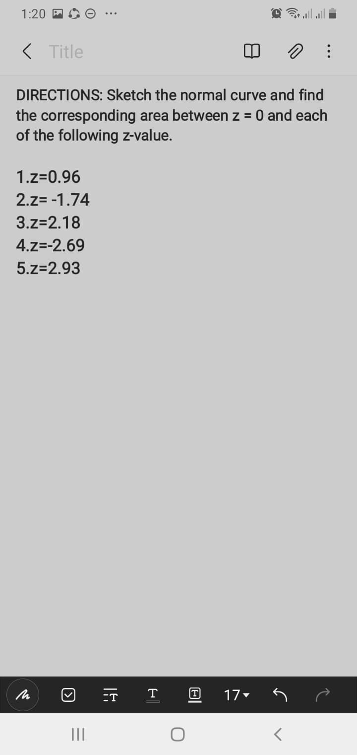 1:20
< Title
DIRECTIONS: Sketch the normal curve and find
the corresponding area between z = 0 and each
of the following z-value.
%D
1.z=0.96
2.z= -1.74
3.z=2.18
4.z=-2.69
5.z=2.93
ET
T
T
17
II
