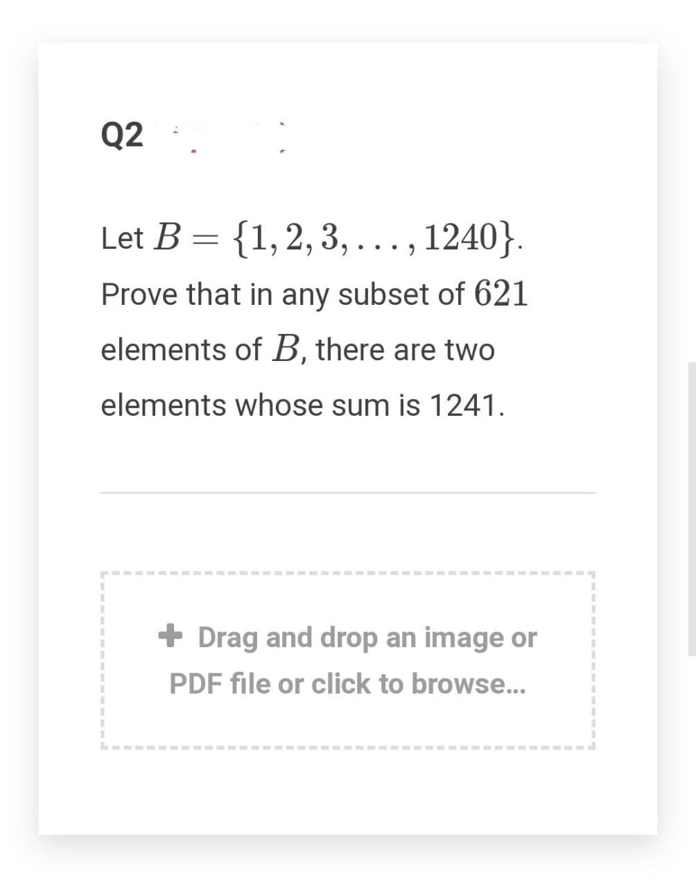 Q2
Let B = {1,2,3,..., 1240}.
Prove that in any subset of 621
elements of B, there are two
elements whose sum is 1241.
+ Drag and drop an image or
PDF file or click to browse..
