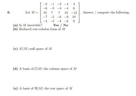 -2 -1 -2 -4
-6 -5 -4 -4
6
6.
Let M =
10
7
10 -13 . Answer / compute the following.
-7 -5 -6 -9 10
-3 -4 -6
6
Yes / No
(a) Is M invertible?
(b) Reduced row-echelon form of M
(c) N(M) null space of M
(d) A basis of C(M) the column space of M
(e) A basis of R(M) the row space of M
