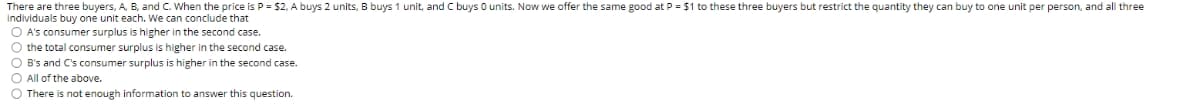 There are three buyers, A. B, and c. When the price is P = $2, A buys 2 units, B buys 1 unit, and C buys O units. Now we offer the same good at P = $1 to these three buyers but restrict the quantity they can buy to one unit per person, and all three
Individuals buy one unit each. We can conclude that
O A's consumer surplus is higher in the second case.
O the total consumer surplus is higher in the second case.
O B's and C's consumer surplus is higher in the second case.
O All of the above.
O There is not enough information to answer this question.
