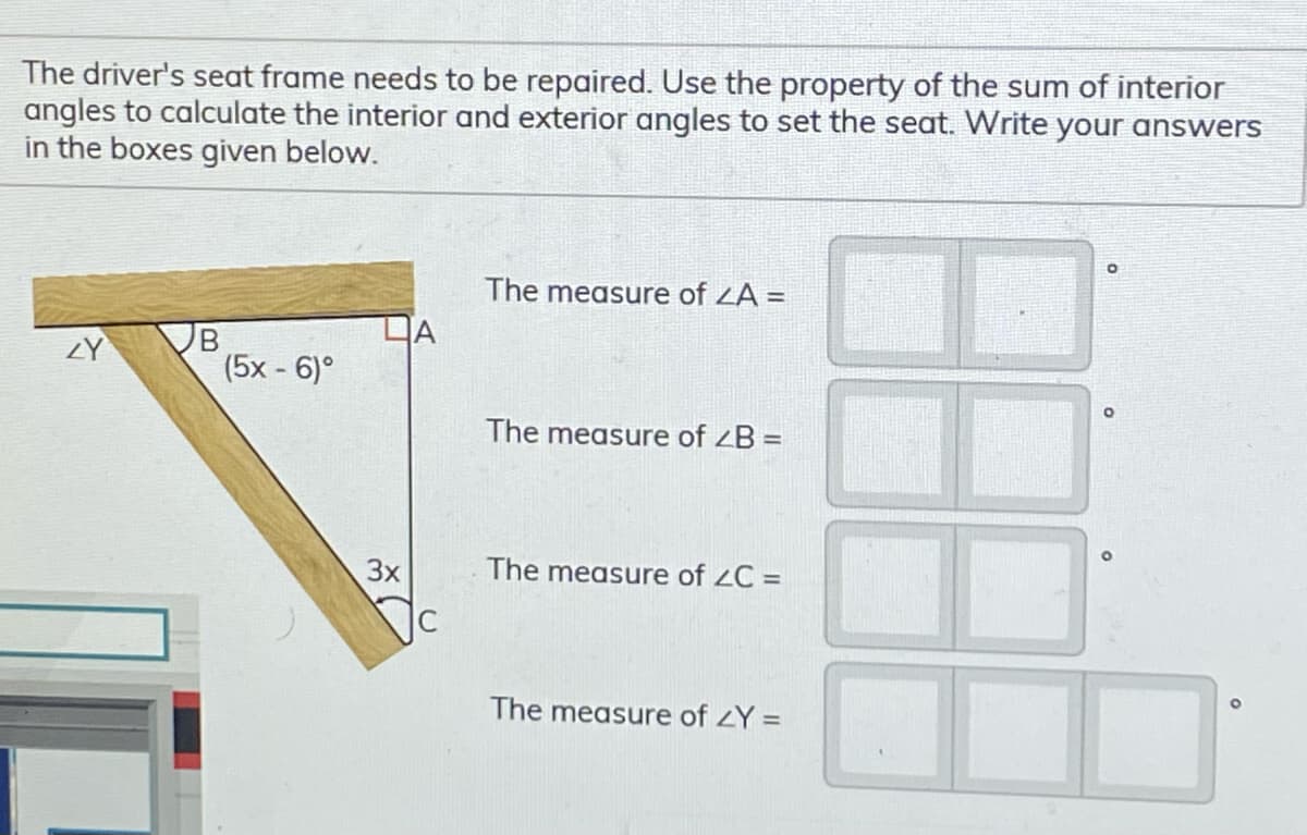 The driver's seat frame needs to be repaired. Use the property of the sum of interior
angles to calculate the interior and exterior angles to set the seat. Write your answers
in the boxes given below.
The measure of ZA =
DA
(5x - 6)°
ZY
The measure of ZB =
3x
The measure of 2C =
The measure of zY =
