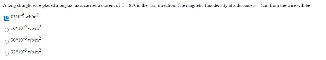 A long straight wire placed along az -axis carries a current of I= 8 A in the +az direction. The magnetic flux density at a distance r= 5cm from the wire will be
8*10-6 wb/m?
16*10-6 wb/m2
30*10-6 wb/m?
32*10-6 wb/m2
