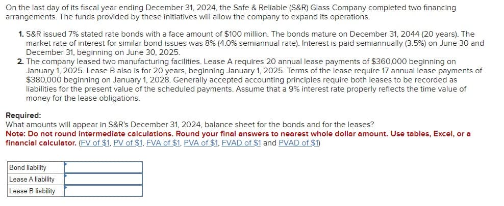 On the last day of its fiscal year ending December 31, 2024, the Safe & Reliable (S&R) Glass Company completed two financing
arrangements. The funds provided by these initiatives will allow the company to expand its operations.
1. S&R issued 7% stated rate bonds with a face amount of $100 million. The bonds mature on December 31, 2044 (20 years). The
market rate of interest for similar bond issues was 8% (4.0% semiannual rate). Interest is paid semiannually (3.5%) on June 30 and
December 31, beginning on June 30, 2025.
2. The company leased two manufacturing facilities. Lease A requires 20 annual lease payments of $360,000 beginning on
January 1, 2025. Lease B also is for 20 years, beginning January 1, 2025. Terms of the lease require 17 annual lease payments of
$380,000 beginning on January 1, 2028. Generally accepted accounting principles require both leases to be recorded as
liabilities for the present value of the scheduled payments. Assume that a 9% interest rate properly reflects the time value of
money for the lease obligations.
Required:
What amounts will appear in S&R's December 31, 2024, balance sheet for the bonds and for the leases?
Note: Do not round intermediate calculations. Round your final answers to nearest whole dollar amount. Use tables, Excel, or a
financial calculator. (FV of $1, PV of $1, FVA of $1, PVA of $1, FVAD of $1 and PVAD of $1)
Bond liability
Lease A liability
Lease B liability