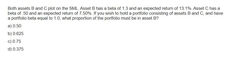 Both assets B and C plot on the SML. Asset B has a beta of 1.3 and an expected return of 13.1%. Asset C has a
beta of .50 and an expected return of 7.50%. If you wish to hold a portfolio consisting of assets B and C, and have
a portfolio beta equal to 1.0, what proportion of the portfolio must be in asset B?
a) 0.50
b) 0.625
c) 0.75
d) 0.375