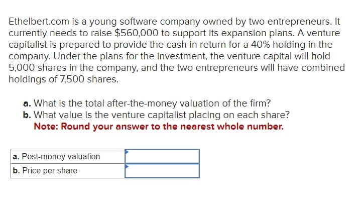 Ethelbert.com is a young software company owned by two entrepreneurs. It
currently needs to raise $560,000 to support its expansion plans. A venture
capitalist is prepared to provide the cash in return for a 40% holding in the
company. Under the plans for the investment, the venture capital will hold
5,000 shares in the company, and the two entrepreneurs will have combined
holdings of 7,500 shares.
a. What is the total after-the-money valuation of the firm?
b. What value is the venture capitalist placing on each share?
Note: Round your answer to the nearest whole number.
a. Post-money valuation
b. Price per share