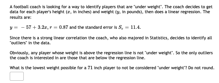 A football coach is looking for a way to identify players that are "under weight". The coach decides to get
data for each player's height (x, in inches) and weight (y, in pounds), then does a linear regression. The
results are:
y = - 57 + 3.2a, r = 0.87 and the standard error is S. = 11.4.
Since there is a strong linear correlation the coach, who also majored in Statistics, decides to identify all
"outliers" in the data.
Obviously, any player whose weight is above the regression line is not "under weight". So the only outliers
the coach is interested in are those that are below the regression line.
What is the lowest weight possible for a 71 inch player to not be considered "under weight"? Do not round.
