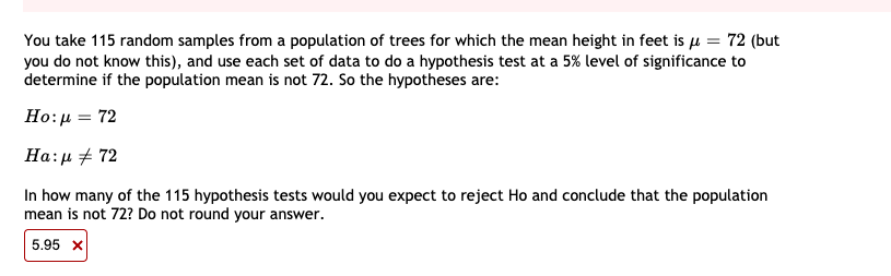 You take 115 random samples from a population of trees for which the mean height in feet is µ = 72 (but
you do not know this), and use each set of data to do a hypothesis test at a 5% level of significance to
determine if the population mean is not 72. So the hypotheses are:
Ho:μ- 72
Ha:µ + 72
In how many of the 115 hypothesis tests would you expect to reject Ho and conclude that the population
mean is not 72? Do not round your answer.
5.95 x
