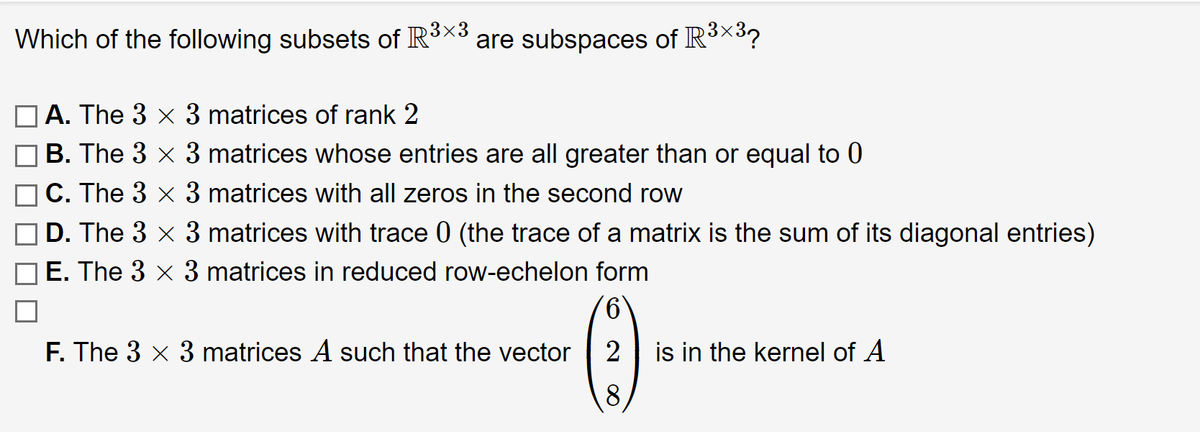 **Question:**

Which of the following subsets of \(\mathbb{R}^{3 \times 3}\) are subspaces of \(\mathbb{R}^{3 \times 3}\)?

- **A.** The \(3 \times 3\) matrices of rank 2
- **B.** The \(3 \times 3\) matrices whose entries are all greater than or equal to 0
- **C.** The \(3 \times 3\) matrices with all zeros in the second row
- **D.** The \(3 \times 3\) matrices with trace 0 (the trace of a matrix is the sum of its diagonal entries)
- **E.** The \(3 \times 3\) matrices in reduced row-echelon form

**F.** The \(3 \times 3\) matrices \(A\) such that the vector \(\begin{pmatrix} 6 \\ 2 \\ 8 \end{pmatrix}\) is in the kernel of \(A\)