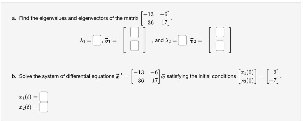 a. Find the eigenvalues and eigenvectors of the matrix
(18)
21(t)
x₂(t)
=
X₁
=
=
b. Solve the system of differential equations '
=
"
v₁ =
-13 -6]
36 17
[
, and X₂ = ₁02 =
X2
-13 -6]
[18]
36 17
satisfying the initial conditions
[x₁(0)
[x₂(0).
= [1]