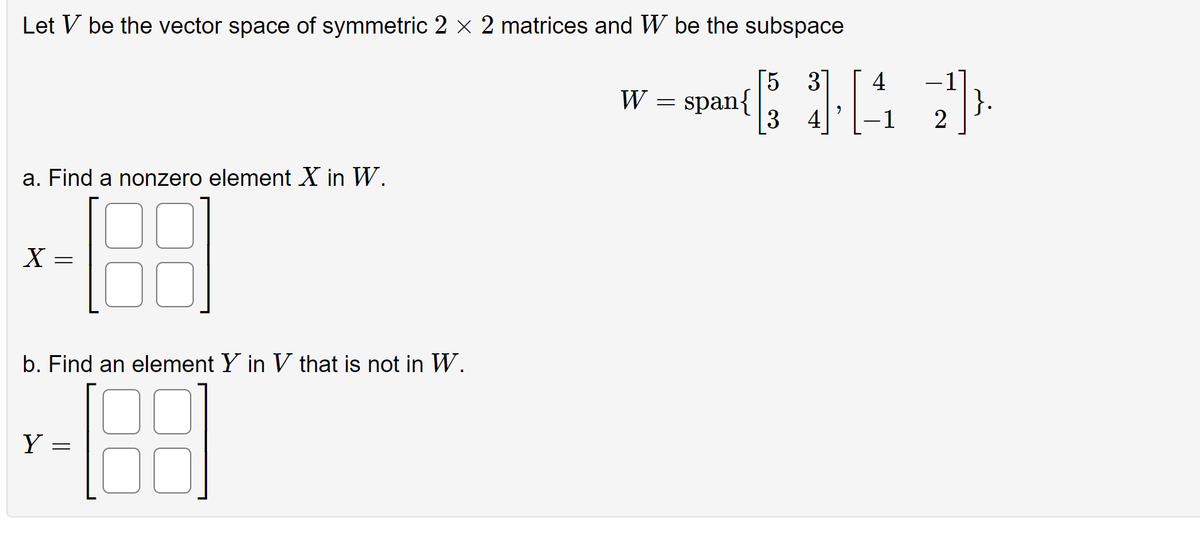 Let V be the vector space of symmetric 2 × 2 matrices and W be the subspace
5
span{ [33] [4
-1
a. Find a nonzero element X in W.
X
=
b. Find an element Y in V that is not in W.
188
Y
=
W
=
2