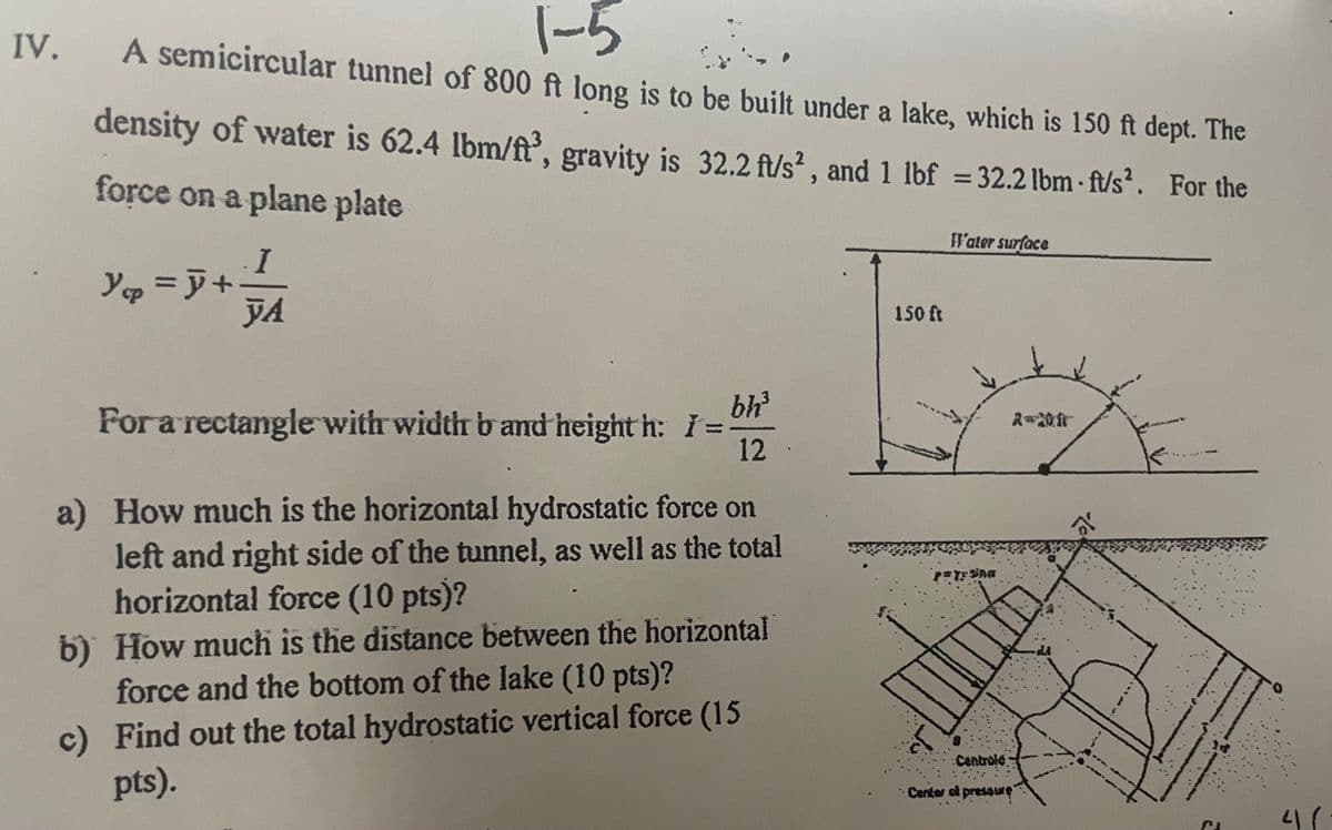 IV.
1-5
A semicircular tunnel of 800 ft long is to be built under a lake, which is 150 ft dept. The
density of water is 62.4 lbm/ft³, gravity is 32.2 ft/s², and 1 lbf = 32.2 lbm-ft/s². For the
force on a plane plate
Y₁p = y +
I
YA
For a rectangle with width b and height h: I =
bh³
12
a) How much is the horizontal hydrostatic force on
left and right side of the tunnel, as well as the total
horizontal force (10 pts)?
b) How much is the distance between the horizontal
force and the bottom of the lake (10 pts)?
c) Find out the total hydrostatic vertical force (15
pts).
150 ft
Fl'ater surface
PAYSAG
Centrolé
Center ol pressure
al
PL
4/