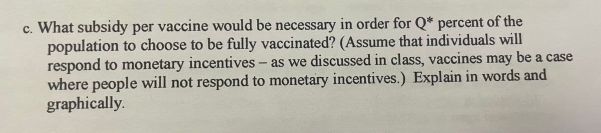 c. What subsidy per vaccine would be necessary in order for Q* percent of the
population to choose to be fully vaccinated? (Assume that individuals will
respond to monetary incentives - as we discussed in class, vaccines may be a case
where people will not respond to monetary incentives.) Explain in words and
graphically.