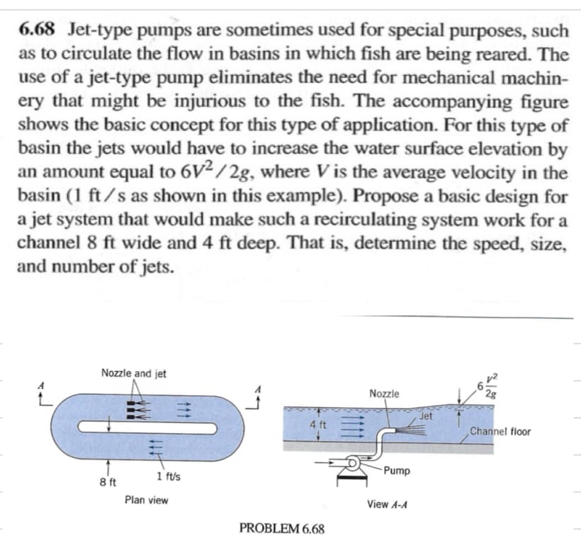 6.68 Jet-type pumps are sometimes used for special purposes, such
as to circulate the flow in basins in which fish are being reared. The
use of a jet-type pump eliminates the need for mechanical machin-
ery that might be injurious to the fish. The accompanying figure
shows the basic concept for this type of application. For this type of
basin the jets would have to increase the water surface elevation by
an amount equal to 6V²/2g, where V is the average velocity in the
basin (1 ft/s as shown in this example). Propose a basic design for
a jet system that would make such a recirculating system work for a
channel 8 ft wide and 4 ft deep. That is, determine the speed, size,
and number of jets.
Nozzle and jet
1 ft/s
8 ft
Plan view
Nozzle
22
Jet
4 ft
Channel floor
Pump
View A-A
PROBLEM 6.68