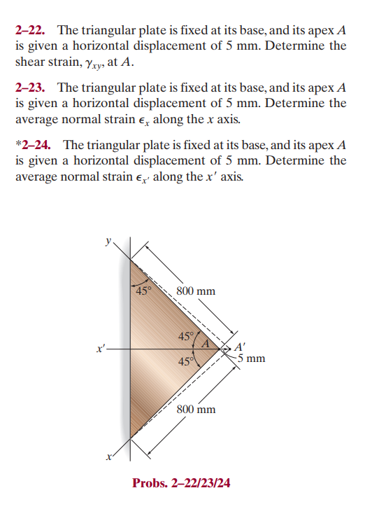 2-22. The triangular plate is fixed at its base, and its apex A
is given a horizontal displacement of 5 mm. Determine the
shear strain, Yxy, at A.
2-23. The triangular plate is fixed at its base, and its apex A
is given a horizontal displacement of 5 mm. Determine the
average normal strain ‹ along the x axis.
*2-24. The triangular plate is fixed at its base, and its apex A
is given a horizontal displacement of 5 mm. Determine the
average normal strain , along the x' axis.
x'-
45°
800 mm
45°
450
800 mm
1₂1
Probs. 2-22/23/24
-5 mm