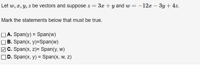 Let w, x, y, z be vectors and suppose z = 3x + y and w = −12x − 3y + 4z.
Mark the statements below that must be true.
A. Span(y) = Span(w)
B. Span(x, y)=Span(w)
C. Span(x, z)= Span(y, w)
D. Span(x, y) = Span(x, w, z)