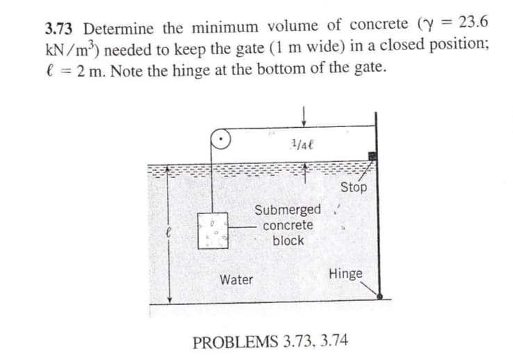 3.73 Determine the minimum volume of concrete (y = 23.6
kN/m³) needed to keep the gate (1 m wide) in a closed position;
l € = 2 m. Note the hinge at the bottom of the gate.
Water
↓
1/4€
Submerged
concrete
block
Stop
Hinge
PROBLEMS 3.73, 3.74