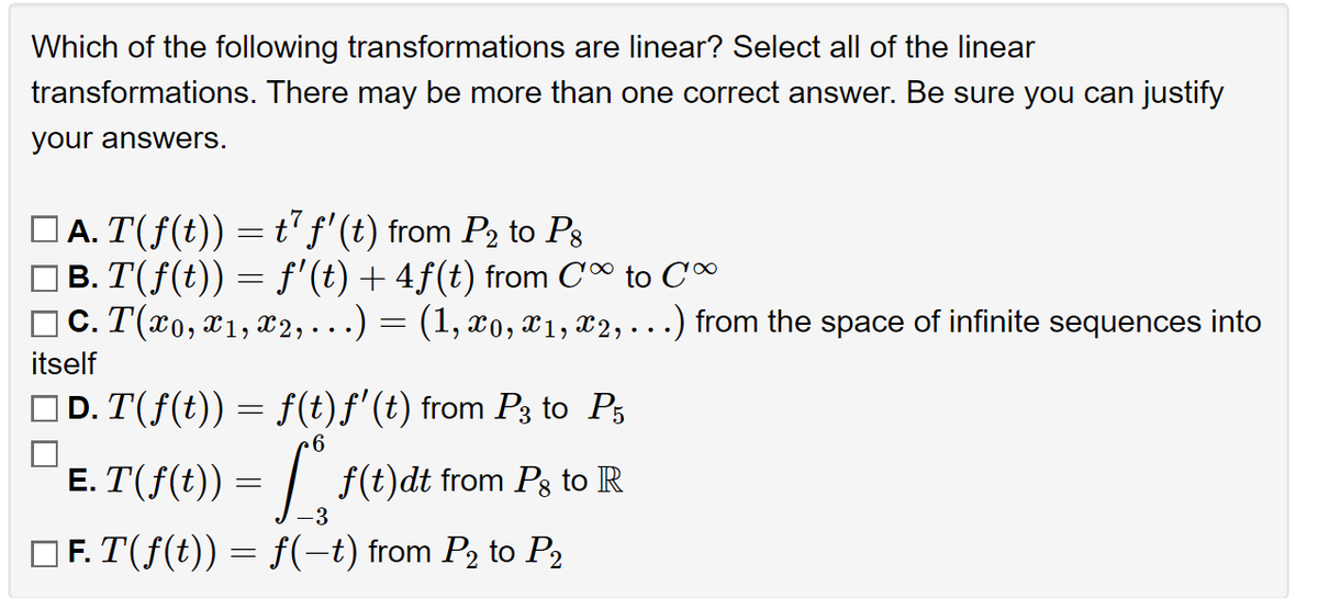 **Question:**

Which of the following transformations are linear? Select all of the linear transformations. There may be more than one correct answer. Be sure you can justify your answers.

**Options:**

A. \( T(f(t)) = t^7 f'(t) \) from \( P_2 \) to \( P_8 \)

B. \( T(f(t)) = f'(t) + 4f(t) \) from \( C^\infty \) to \( C^\infty \)

C. \( T(x_0, x_1, x_2, \ldots) = (1, x_0, x_1, x_2, \ldots) \) from the space of infinite sequences into itself

D. \( T(f(t)) = f(t)f'(t) \) from \( P_3 \) to \( P_5 \)

E. \( T(f(t)) = \int_{-3}^{6} f(t) \, dt \) from \( P_8 \) to \( \mathbb{R} \)

F. \( T(f(t)) = f(-t) \) from \( P_2 \) to \( P_2 \)

**Instructions:**
Justify the linearity of each selected transformation.