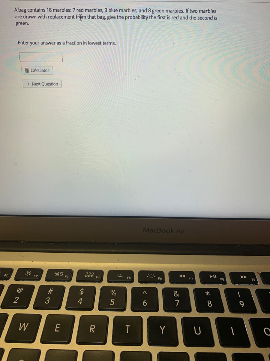 A bag contains 18 marbles: 7 red marbles, 3 blue marbles, and 8 green marbles. If two marbles
are drawn with replacement from that bag, give the probability the first is red and the second is
green.
Enter your answer as a fraction in lowest terms.
I Calculator
> Next Question
MacBook Air
* F2
吕0 F3
D00
F4
F1
F5
F6
F7
@
#
2$
&
6
7
8.
W
E
Y
