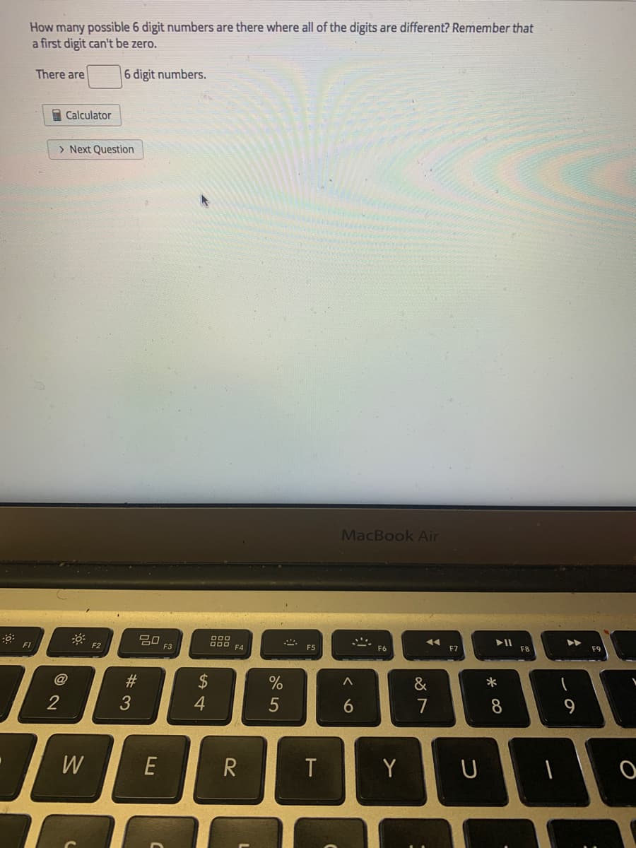 How many possible 6 digit numbers are there where all of the digits are different? Remember that
a first digit can't be zero.
There are
6 digit numbers.
A Calculator
> Next Question
MacBook Air
20
F1
O00
F4
F2
F3
F5
F6
F7
F8
F9
@
2$
4
#3
&
*
2
5
8
W
E
T
Y
つ
くo
