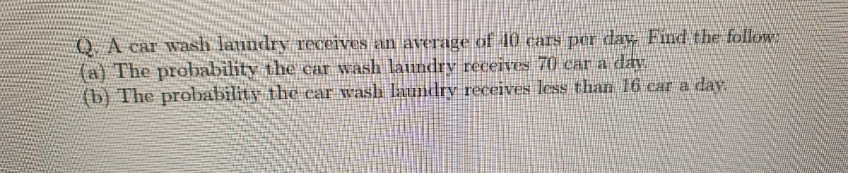 Q. A car wash laundry receives an average of 40 cars per day Find the follow:
(a) The probability the car wash laundry receives 70 car a day.
(b) The probability the car wash laundry receives less than 16 car a day.
