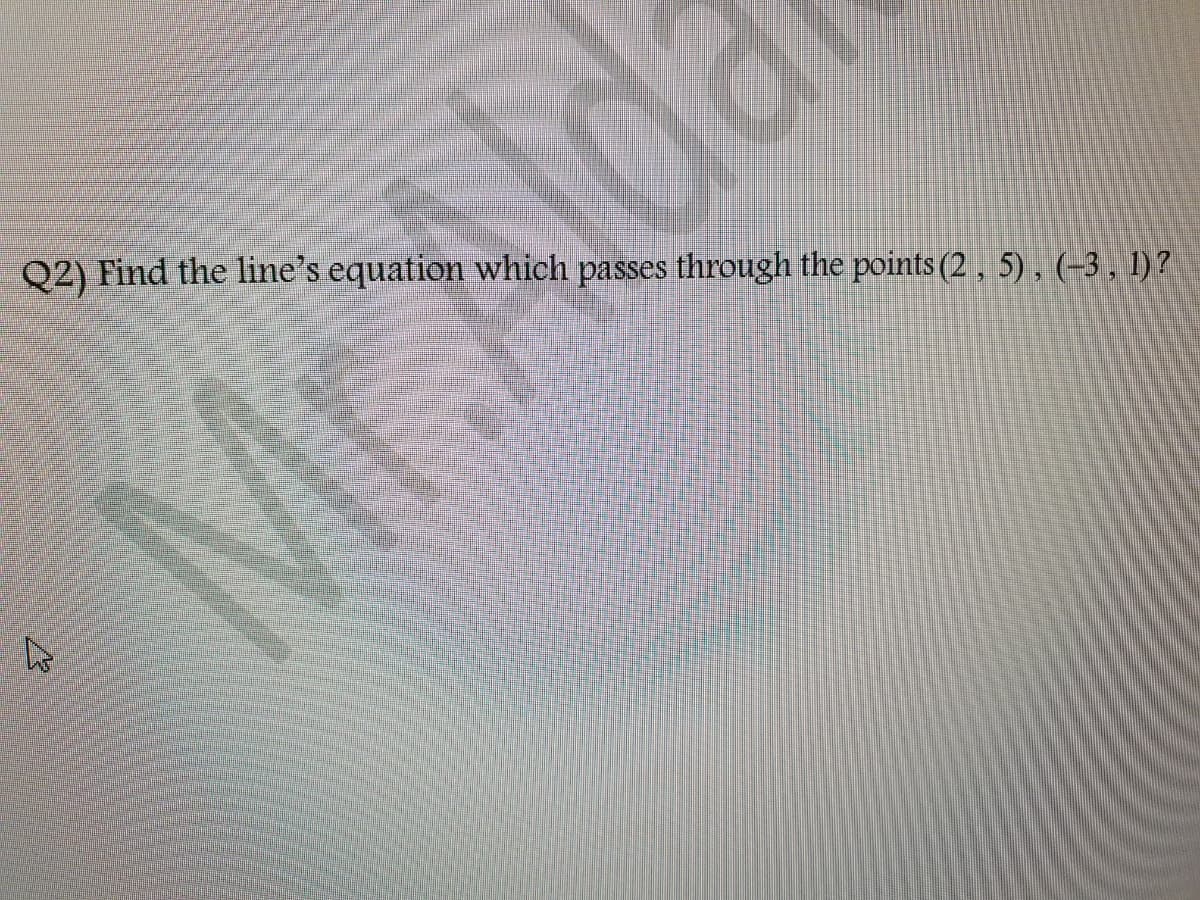 Q2) Find the line's equation which passes through the points (2, 5), (–3 , 1) ?
