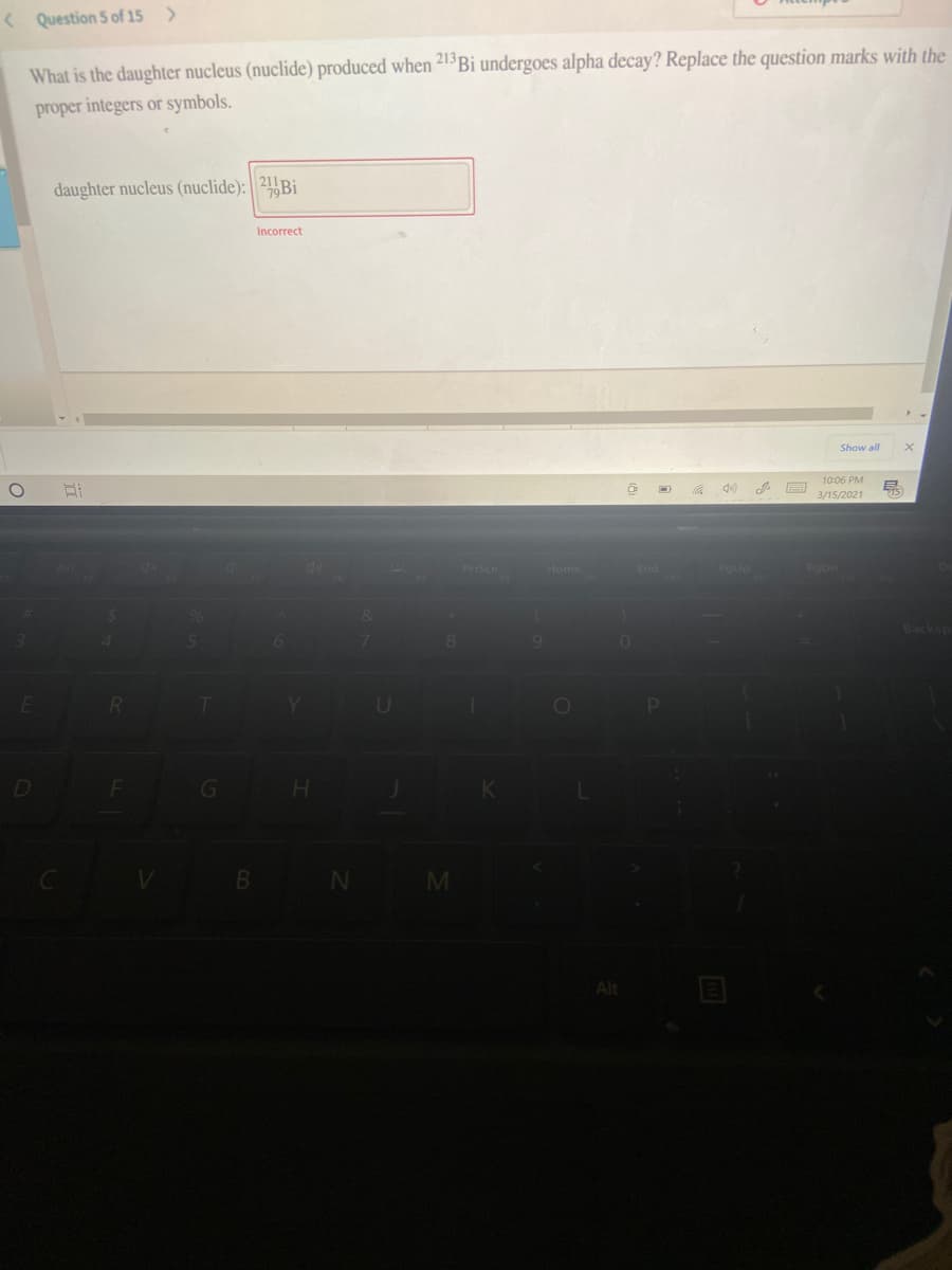 < Question 5 of 15 >
What is the daughter nucleus (nuclide) produced when 213Bi undergoes alpha decay? Replace the question marks with the
proper integers or symbols.
daughter nucleus (nuclide): 21 Bi
Incorrect
Show all
10:06 PM
15)
3/15/2021
Prtscn
Home
End
PoUp
PDn
Backsp
U
D
G
H.
B N
M
Alt
