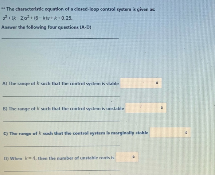 ** The characteristic equation of a closed-loop control system is given as:
+(k-2)s2+(6-k)s+k+0.25.
Answer the following four questions (A-D)
A) The range of k such that the control system is stable
B) The range ofk such that the control system is unstable
C) The range of k such that the control system is marginally stable
D) When k=4, then the number of unstable roots is
