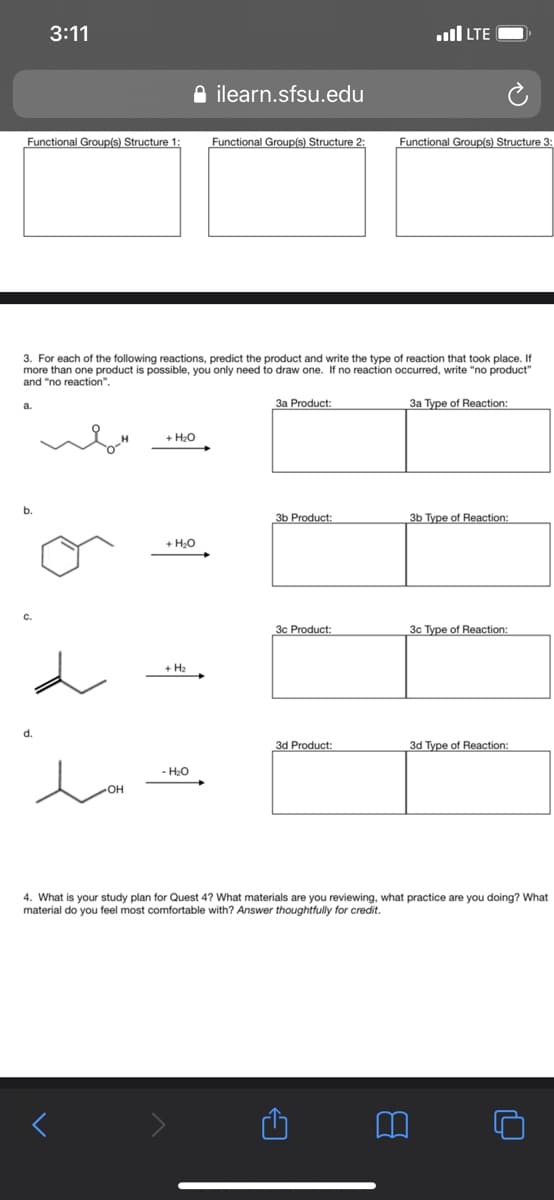 3:11
ull LTE
A ilearn.sfsu.edu
Functional Group(s) Structure 1:
Functional Group(s) Structure 2:
Functional Group(s) Structure 3:
3. For each of the following reactions, predict the product and write the type of reaction that took place. If
more than one product is possible, you only need to draw one. If no reaction occurred, write "no product"
and "no reaction".
3a Product:
3a Type of Reaction:
a.
+ H20
b.
зЬ Product:
3b Type of Reaction:
+ H20
3c Product:
3c Type of Reaction:
+ H2
3d Product:
3d Type of Reaction:
- H20
HO-
4. What is your study plan for Quest 4? What materials are you reviewing, what practice are you doing? What
material do you feel most comfortable with? Answer thoughtfully for credit.
