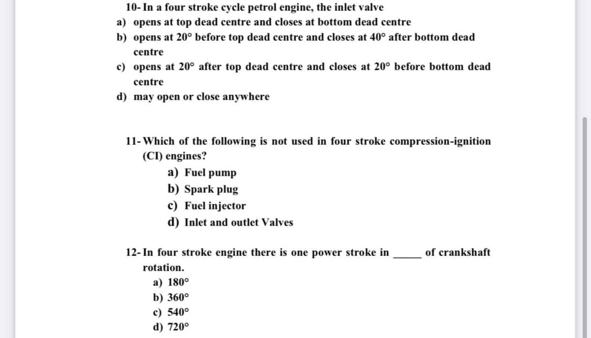 10- In a four stroke cycle petrol engine, the inlet valve
a) opens at top dead centre and closes at bottom dead centre
b) opens at 20° before top dead centre and closes at 40° after bottom dead
centre
c) opens at 20° after top dead centre and closes at 20° before bottom dead
centre
d) may open or close anywhere
11- Which of the following is not used in four stroke compression-ignition
(CI) engines?
a) Fuel pump
b) Spark plug
c) Fuel injector
d) Inlet and outlet Valves
12- In four stroke engine there is one power stroke in
of crankshaft
rotation.
a) 180°
b) 360°
c) 540°
d) 720°
