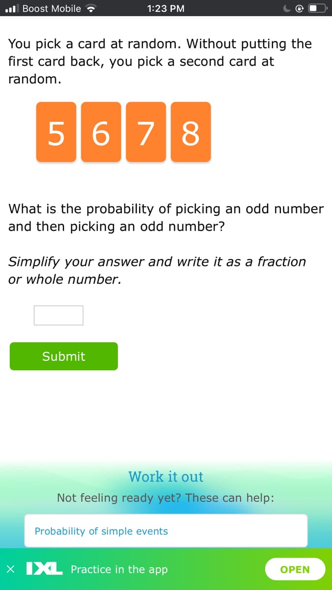 l Boost Mobile
1:23 PM
You pick a card at random. Without putting the
first card back, you pick a second card at
random.
5678
What is the probability of picking an odd number
and then picking an odd number?
Simplify your answer and write it as a fraction
or whole number.
Submit
Work it out
Not feeling ready yet? These can help:
Probability of simple events
X IXL Practice in the app
OPEN
