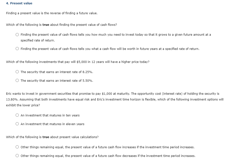 4. Present value
Finding a present value is the reverse of finding a future value.
Which of the following is true about finding the present value of cash flows?
O Finding the present value of cash flows tells you how much you need to invest today so that it grows to a given future amount at a
specified rate of return.
O Finding the present value of cash flows tells you what a cash flow will be worth in future years at a specified rate of return.
Which of the following investments that pay will $5,000 in 12 years will have a higher price today?
O The security that earns an interest rate of 8.25%.
O The security that earns an interest rate of 5.50%.
Eric wants to invest in government securities that promise to pay $1,000 at maturity. The opportunity cost (interest rate) of holding the security is
13.80%. Assuming that both investments have equal risk and Eric's investment time horizon is flexible, which of the following investment options will
exhibit the lower price?
O An investment that matures in ten years
O An investment that matures in eleven years
Which of the following is true about present value calculations?
O Other things remaining equal, the present value of a future cash flow increases if the investment time period increases.
O other things remaining equal, the present value of a future cash flow decreases if the investment time period increases.
