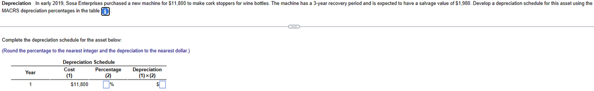 Depreciation In early 2019, Sosa Enterprises purchased a new machine for $11,800 to make cork stoppers for wine bottles. The machine has a 3-year recovery period and is expected to have a salvage value of $1,980. Develop a depreciation schedule for this asset using the
MACRS depreciation percentages in the table i
Complete the depreciation schedule for the asset below:
(Round the percentage to the nearest integer and the depreciation to the nearest dollar.)
Depreciation Schedule
Year
1
Cost
(1)
$11,800
Percentage
(2)
%
Depreciation
(1) × (2)
$
C