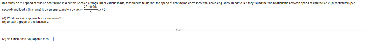 In a study on the speed of muscle contraction in a certain species of frogs under various loads, researchers found that the speed of contraction decreases with increasing loads. In particular, they found that the relationship between speed of contraction v (in centimeters per
22 +0.06x
and load x (in grams) is given approximately by v(x) =
x 25.
second)
(A) What does v(x) approach as x increases?
(B) Sketch a graph of the function v.
(A) As x increases, v(x) approaches
C