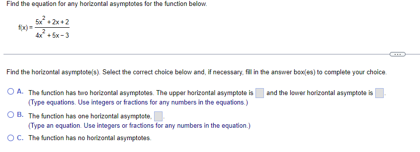 Find the equation for any horizontal asymptotes for the function below.
5x²+2x+2
2
4x + 5x-3
f(x)=
Find the horizontal asymptote(s). Select the correct choice below and, if necessary, fill in the answer box(es) to complete your choice.
O A. The function has two horizontal asymptotes. The upper horizontal asymptote is and the lower horizontal asymptote is
(Type equations. Use integers or fractions for any numbers in the equations.)
B. The function has one horizontal asymptote,
(Type an equation. Use integers or fractions for any numbers in the equation.)
OC. The function has no horizontal asymptotes.