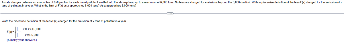 A state charges polluters an annual fee of $50 per ton for each ton of pollutant emitted into the atmosphere, up to a maximum of 6,000 tons. No fees are charged for emissions beyond the 6,000-ton limit. Write a piecewise definition of the fees F(x) charged for the emission of x
tons of pollutant in a year. What is the limit of F(x) as x approaches 6,000 tons? As x approaches 9,000 tons?
Write the piecewise definition of the fees F(x) charged for the emission of x tons of pollutant in a year.
if 0 < x≤6,000
if x>6,000
(Simplify your answers.)
F(x) = {