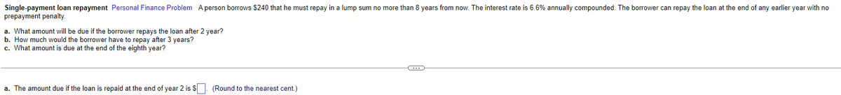 Single-payment loan repayment Personal Finance Problem A person borrows $240 that he must repay in a lump sum no more than 8 years from now. The interest rate is 6.6% annually compounded. The borrower can repay the loan at the end of any earlier year with no
prepayment penalty.
a. What amount will be due if the borrower repays the loan after 2 year?
b. How much would the borrower have to repay after 3 years?
c. What amount is due at the end of the eighth year?
a. The amount due if the loan is repaid at the end of year 2 is S. (Round to the nearest cent.)