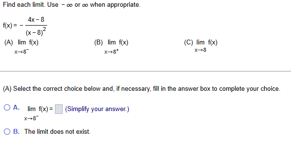 Find each limit. Use -∞o or ∞o when appropriate.
4x-8
(x-8)²
f(x) =
(A) lim f(x)
X→8
_8+x
(B) lim f(x)
X→8+
(A) Select the correct choice below and, if necessary, fill in the answer box to complete your choice.
OA. lim f(x) = (Simplify your answer.)
O B. The limit does not exist.
(C) lim f(x)
X→8