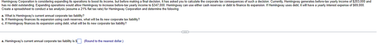 Hemingway Corporation is considering expanding its operations to boost its income, but before making a final decision, it has asked you to calculate the corporate tax consequences of such a decision. Currently, Hemingway generates before-tax yearly income of $203,000 and
has no debt outstanding. Expanding operations would allow Hemingway to increase before-tax yearly income to $347,000. Hemingway can use either cash reserves or debt to finance its expansion. If Hemingway uses debt, it will have a yearly interest expense of $69,000.
Create a spreadsheet to conduct a tax analysis (assume a 21% flat tax rate) for Hemingway Corporation and determine the folowing:
a. What is Hemingway's current annual corporate tax liability?
b. If Hemingway finances its expansion using cash reserves, what will be its new corporate tax liability?
c. If Hemingway finances its expansion using debt, what will be its new corporate tax liability?
a. Hemingway's current annual corporate tax liability is $
(Round to the nearest dollar.)