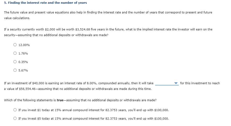 5. Finding the interest rate and the number of years
The future value and present value equations also help in finding the interest rate and the number of years that correspond to present and future
value calculations.
If a security currently worth $2,000 will be worth $3,524.68 five years in the future, what is the implied interest rate the investor will earn on the
security-assuming that no additional deposits or withdrawals are made?
O 12.00%
O 1.76%
O 0.35%
O 5.67%
If an investment of $40,000 is earning an interest rate of 8.00%, compounded annually, then it will take
for this investment to reach
a value of $56,554.46-assuming that no aditional deposits or withdrawals are made during this time.
Which of the following statements is true-assuming that no additional deposits or withdrawals are made?
O If you invest $1 today at 15% annual compound interest for 82.3753 years, you'll end up with $100,000.
O If you invest $5 today at 15% annual compound interest for 82.3753 years, you'll end up with $100,000.
