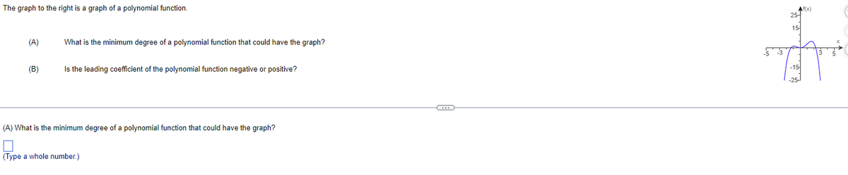 The graph to the right is a graph of a polynomial function.
(A)
(B)
What is the minimum degree of a polynomial function that could have the graph?
Is the leading coefficient of the polynomial function negative or positive?
(A) What is the minimum degree of a polynomial function that could have the graph?
(Type a whole number.)
-3
15-
-15-