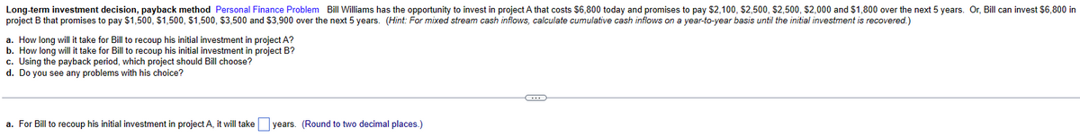 Long-term investment decision, payback method Personal Finance Problem Bill Williams has the opportunity to invest in project A that costs $6,800 today and promises to pay $2,100, $2,500, $2,500, $2,000 and $1,800 over the next 5 years. Or, Bill can invest $6,800 in
project B that promises to pay $1,500, $1,500, $1,500, $3,500 and $3,900 over the next 5 years. (Hint: For mixed stream cash inflows, calculate cumulative cash inflows on a year-to-year basis until the initial investment is recovered.)
a. How long will it take for Bill to recoup his initial investment in project A?
b. How long will it take for Bill to recoup his initial investment in project B?
c. Using the payback period, which project should Bill choose?
d. Do you see any problems with his choice?
a. For Bill to recoup his initial investment in project A, it will take
years. (Round to two decimal places.)
C