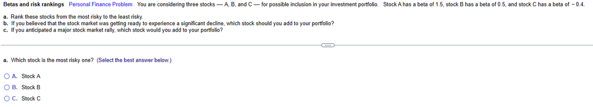 Betas and risk rankings Personal Finance Problem You are considering three stocks - A, B, and C-for possible inclusion in your investment portfolio. Stock A has a beta of 1.5, stock B has a beta of 0.5, and stock C has a beta of -0.4.
a. Rank these stocks from the most risky to the least risky.
b. If you believed that the stock market was getting ready to experience a significant decline, which stock should you add to your portfolio?
c. If you anticipated a major stock market rally, which stock would you add to your portfolio?
a. Which stock is the most risky one? (Select the best answer below.)
O A. Stock A
O B. Stock B
O C. Stock C
C