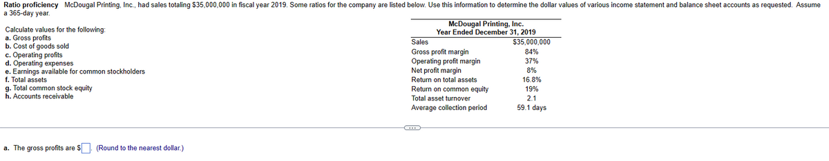 Ratio proficiency McDougal Printing, Inc., had sales totaling $35,000,000 in fiscal year 2019. Some ratios for the company are listed below. Use this information to determine the dollar values of various income statement and balance sheet accounts as requested. Assume
a 365-day year.
Calculate values for the following:
a. Gross profits
b. Cost of goods sold
c. Operating profits
d. Operating expenses
e. Earnings available for common stockholders
f. Total assets
g. Total common stock equity
h. Accounts receivable
a. The gross profits are $
(Round to the nearest dollar.)
McDougal Printing, Inc.
Year Ended December 31, 2019
Sales
Gross profit margin
Operating profit margin
Net profit margin
Return on total assets
Return on common equity
Total asset turnover
Average collection period
C
$35,000,000
84%
37%
8%
16.8%
19%
2.1
59.1 days