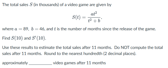 The total sales S (in thousands) of a video game are given by
S(t) =
=
at²
t2 +b'
where a = 89, b = 46, and t is the number of months since the release of the game.
Find S(10) and S' (10).
Use these results to estimate the total sales after 11 months. Do NOT compute the total
sales after 11 months. Round to the nearest hundredth (2 decimal places).
approximately
video games after 11 months