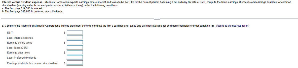 Interest versus dividend expense Michaels Corporation expects earnings before interest and taxes to be $48,000 for the current period. Assuming a flat ordinary tax rate of 35%, compute the firm's earnings after taxes and earnings available for common
stockholders (earnings after taxes and preferred stock dividends, if any) under the following conditions:
a. The firm pays $12,500 in interest.
b. The firm pays $12,500 in preferred stock dividends.
a. Complete the fragment of Michaels Corporation's income statement below to compute the firm's earnings after taxes and earnings available for common stockholders under condition (a). (Round to the nearest dollar.)
EBIT
Less: Interest expense
Earnings before taxes
Less: Taxes (35%)
Earnings after taxes
Less: Preferred dividends
Earnings available for common stockholders
$
$
$
C
$